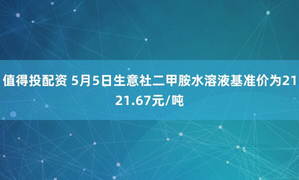 值得投配资 5月5日生意社二甲胺水溶液基准价为2121.67元/吨