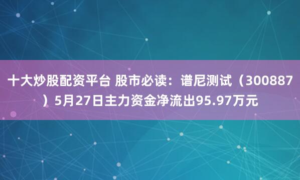 十大炒股配资平台 股市必读：谱尼测试（300887）5月27日主力资金净流出95.97万元