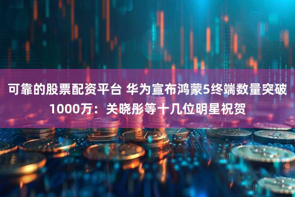 可靠的股票配资平台 华为宣布鸿蒙5终端数量突破1000万：关晓彤等十几位明星祝贺