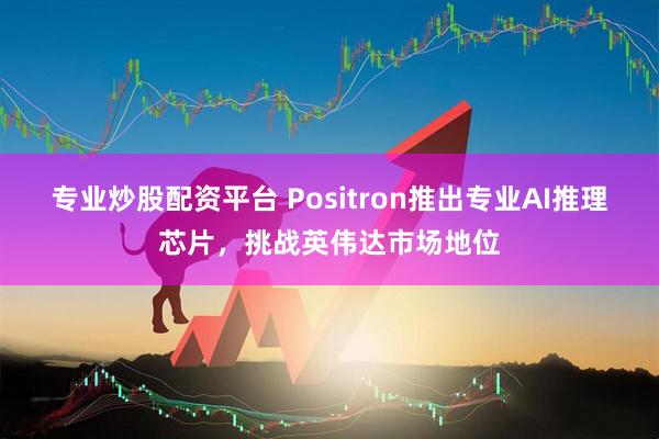 专业炒股配资平台 Positron推出专业AI推理芯片，挑战英伟达市场地位