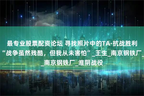 最专业股票配资论坛 寻找照片中的TA·抗战胜利80周年｜“战争虽然残酷，但我从未害怕”_王生_南京钢铁厂_淮阴战役