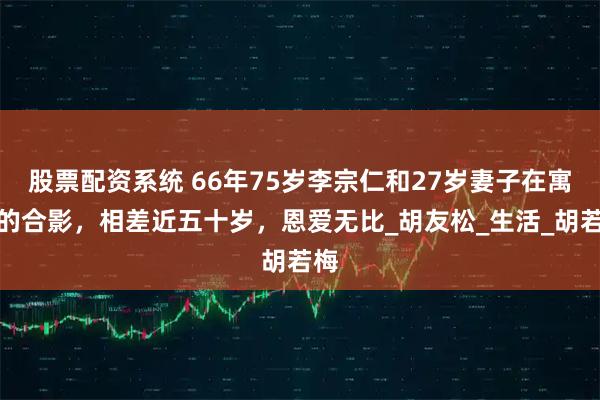股票配资系统 66年75岁李宗仁和27岁妻子在寓所的合影，相差近五十岁，恩爱无比_胡友松_生活_胡若梅