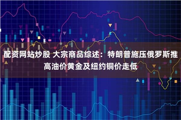 配资网站炒股 大宗商品综述：特朗普施压俄罗斯推高油价　黄金及纽约铜价走低