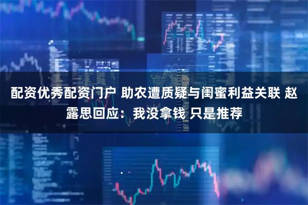 配资优秀配资门户 助农遭质疑与闺蜜利益关联 赵露思回应：我没拿钱 只是推荐