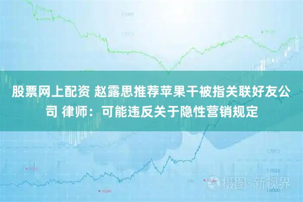 股票网上配资 赵露思推荐苹果干被指关联好友公司 律师：可能违反关于隐性营销规定