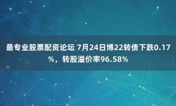 最专业股票配资论坛 7月24日博22转债下跌0.17%，转股溢价率96.58%