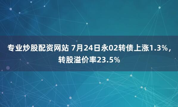 专业炒股配资网站 7月24日永02转债上涨1.3%，转股溢价率23.5%