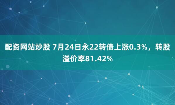 配资网站炒股 7月24日永22转债上涨0.3%，转股溢价率81.42%