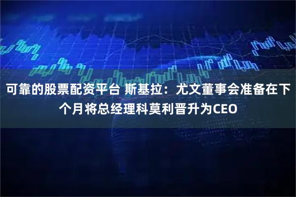 可靠的股票配资平台 斯基拉：尤文董事会准备在下个月将总经理科莫利晋升为CEO