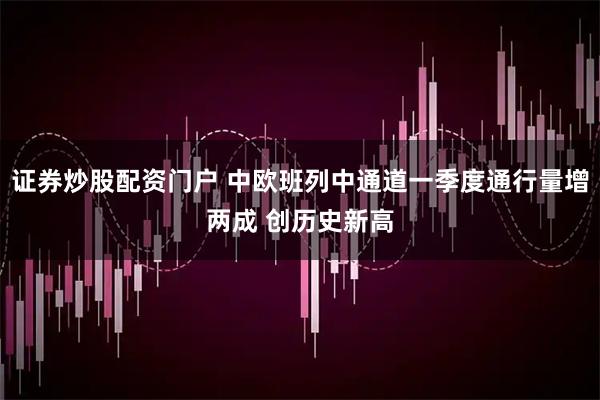 证券炒股配资门户 中欧班列中通道一季度通行量增两成 创历史新高