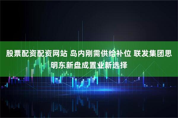 股票配资配资网站 岛内刚需供给补位 联发集团思明东新盘成置业新选择