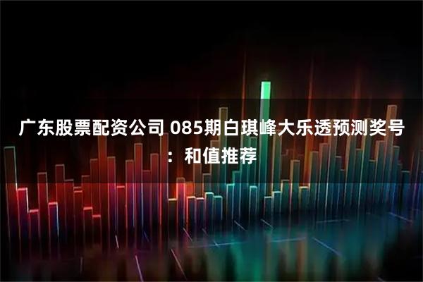 广东股票配资公司 085期白琪峰大乐透预测奖号：和值推荐